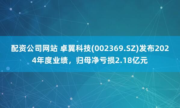 配资公司网站 卓翼科技(002369.SZ)发布2024年度业绩，归母净亏损2.18亿元