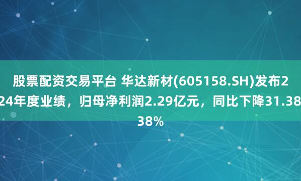 股票配资交易平台 华达新材(605158.SH)发布2024年度业绩，归母净利润2.29亿元，同比下降31.38%