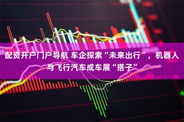 配资开户门户导航 车企探索“未来出行”，机器人与飞行汽车成车展“搭子”