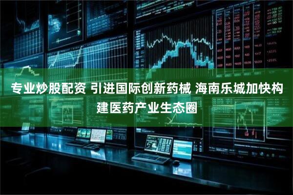 专业炒股配资 引进国际创新药械 海南乐城加快构建医药产业生态圈