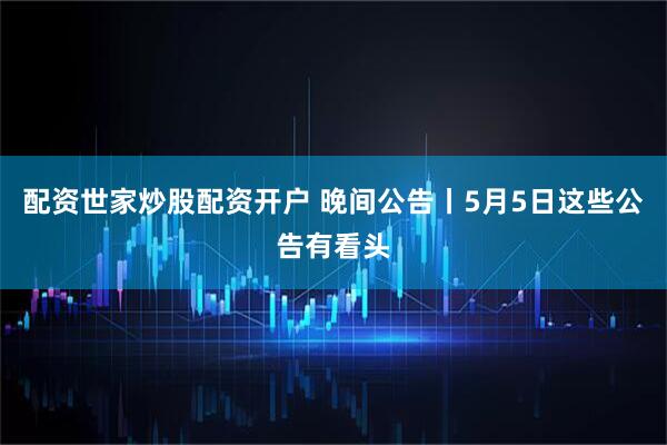 配资世家炒股配资开户 晚间公告丨5月5日这些公告有看头