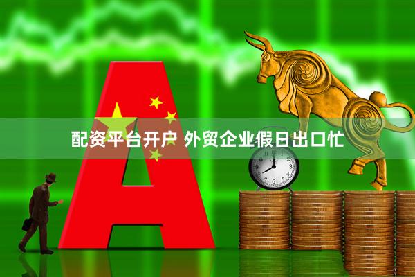 配资平台开户 外贸企业假日出口忙