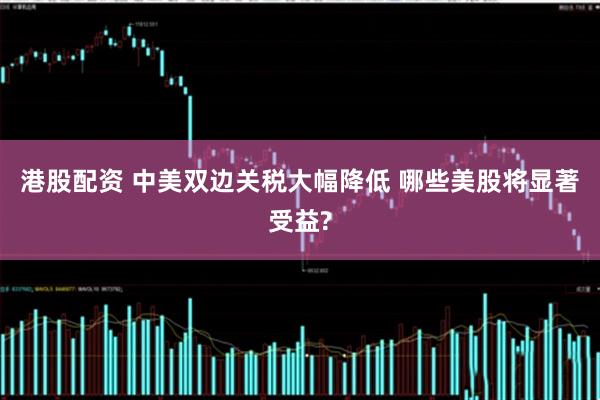 港股配资 中美双边关税大幅降低 哪些美股将显著受益?