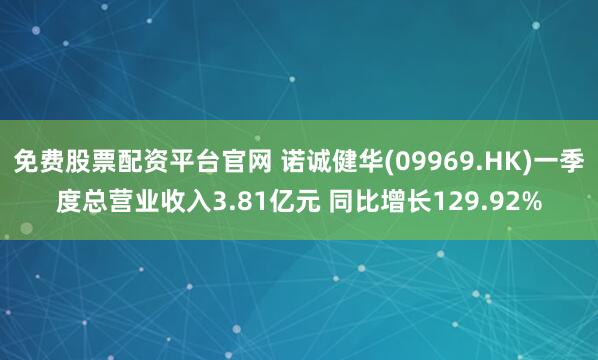 免费股票配资平台官网 诺诚健华(09969.HK)一季度总营业收入3.81亿元 同比增长129.92%