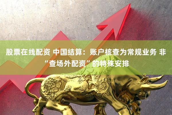 股票在线配资 中国结算：账户核查为常规业务 非“查场外配资”的特殊安排